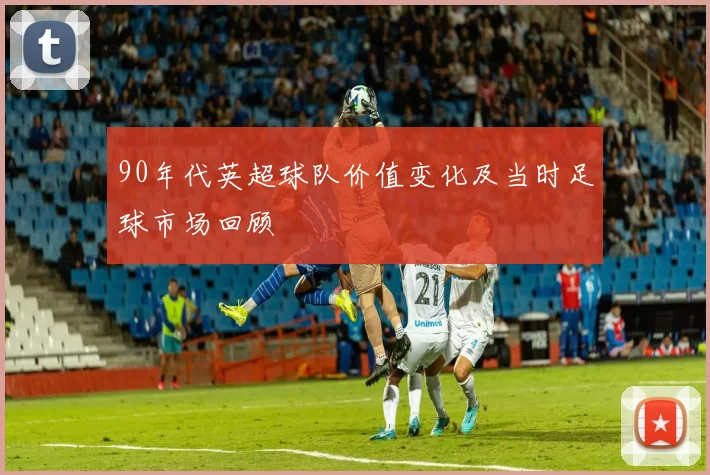 90年代英超球队价值变化及当时足球市场回顾