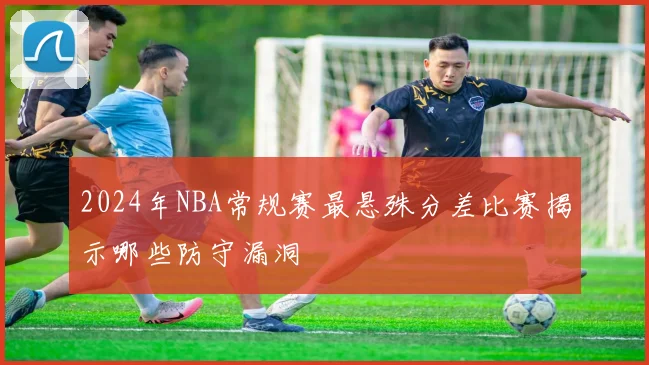 2024年NBA常规赛最悬殊分差比赛揭示哪些防守漏洞