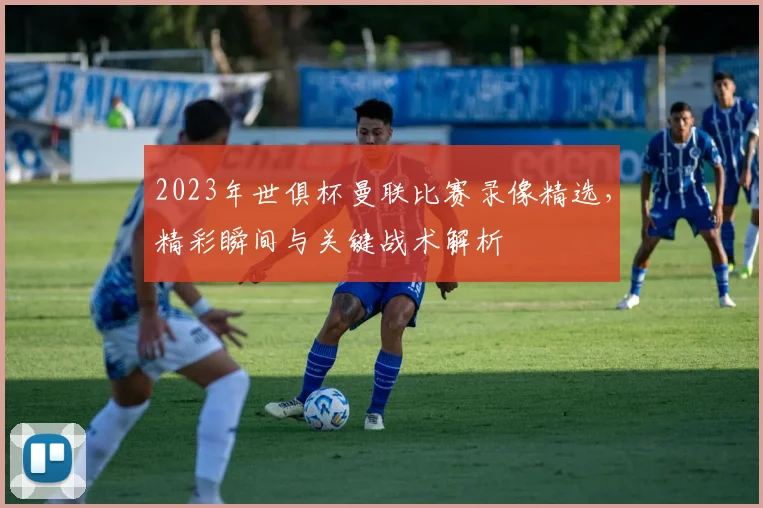 2023年世俱杯曼联比赛录像精选，精彩瞬间与关键战术解析