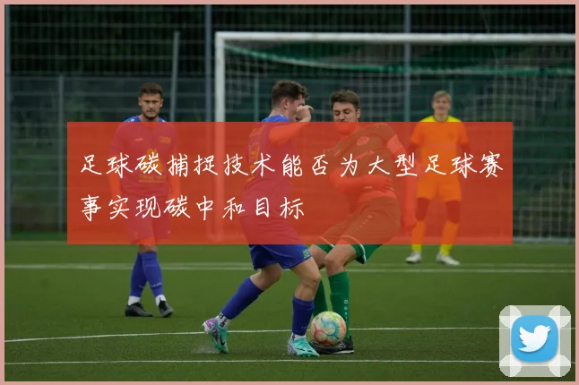 足球碳捕捉技术能否为大型足球赛事实现碳中和目标