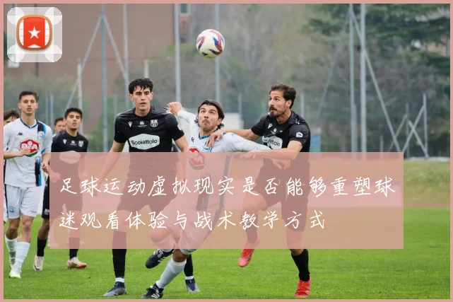 足球运动虚拟现实是否能够重塑球迷观看体验与战术教学方式