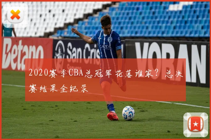2020赛季CBA总冠军花落谁家？总决赛结果全纪录